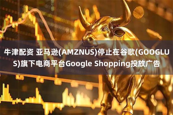 牛津配资 亚马逊(AMZNUS)停止在谷歌(GOOGLUS)旗下电商平台Google Shopping投放广告