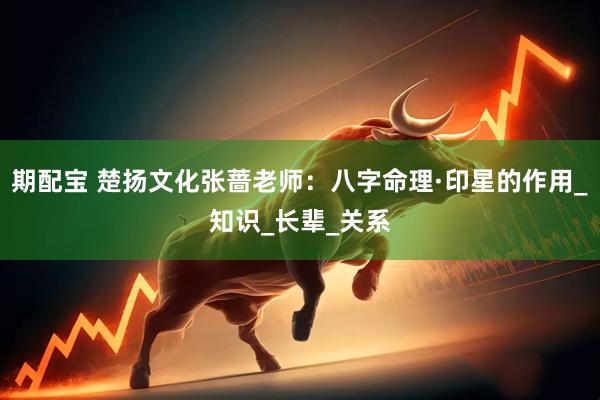 期配宝 楚扬文化张蔷老师：八字命理·印星的作用_知识_长辈_关系