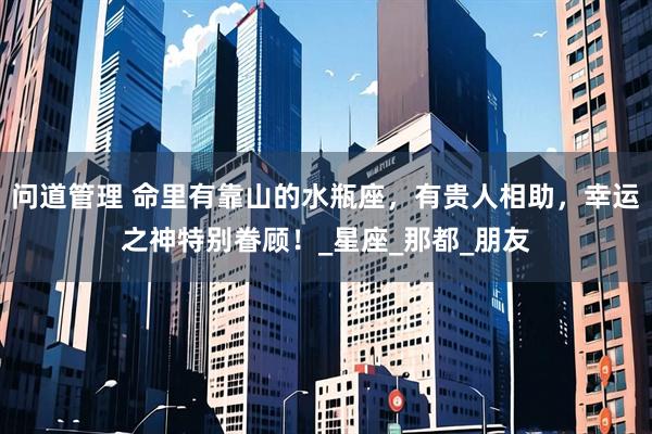 问道管理 命里有靠山的水瓶座，有贵人相助，幸运之神特别眷顾！_星座_那都_朋友