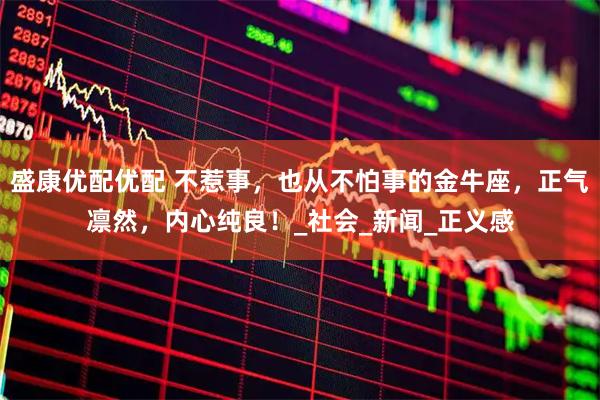 盛康优配优配 不惹事，也从不怕事的金牛座，正气凛然，内心纯良！_社会_新闻_正义感