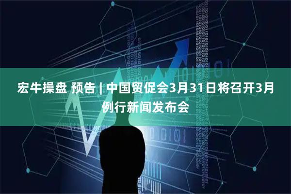宏牛操盘 预告 | 中国贸促会3月31日将召开3月例行新闻发布会