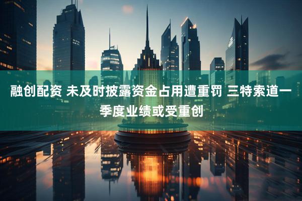 融创配资 未及时披露资金占用遭重罚 三特索道一季度业绩或受重创
