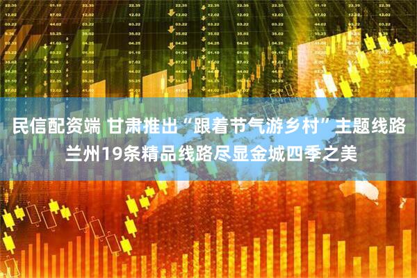 民信配资端 甘肃推出“跟着节气游乡村”主题线路 兰州19条精品线路尽显金城四季之美