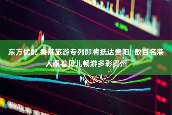 东方优配 香港旅游专列即将抵达贵阳! 数百名港人跟着贝儿畅游多彩贵州