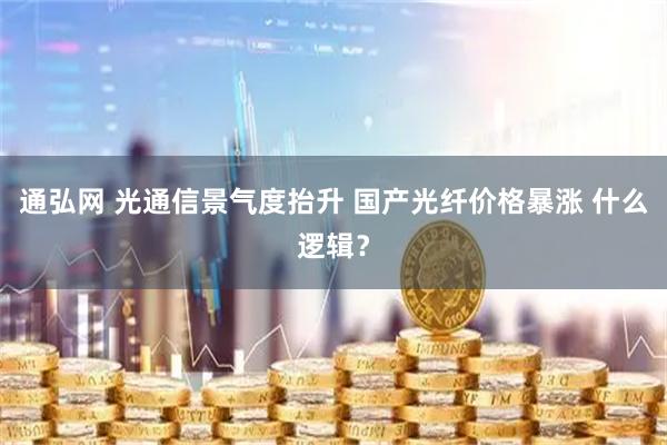 通弘网 光通信景气度抬升 国产光纤价格暴涨 什么逻辑？