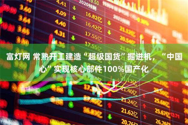 富灯网 常熟开工建造“超级国货”掘进机，“中国心”实现核心部件100%国产化