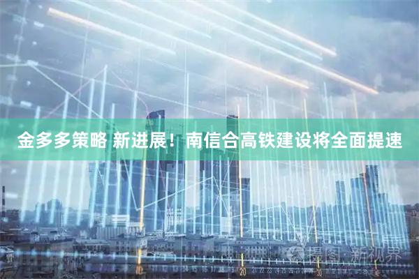 金多多策略 新进展！南信合高铁建设将全面提速
