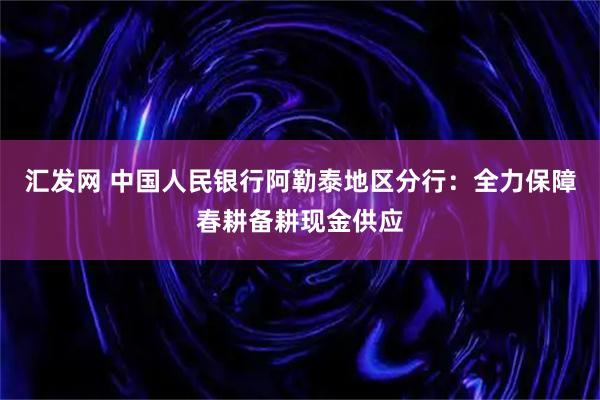 汇发网 中国人民银行阿勒泰地区分行：全力保障春耕备耕现金供应