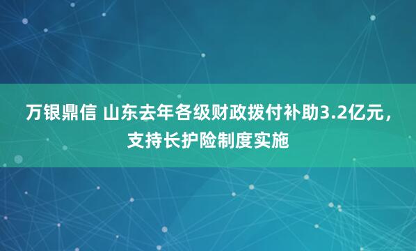 万银鼎信 山东去年各级财政拨付补助3.2亿元，支持长护险制度实施