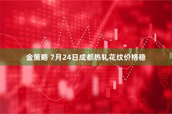 金策略 7月24日成都热轧花纹价格稳