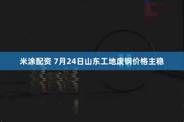 米涂配资 7月24日山东工地废钢价格主稳
