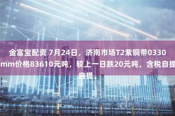金富宝配资 7月24日，济南市场T2紫铜带03300mm价格83610元吨，较上一日跌20元吨，含税自提。