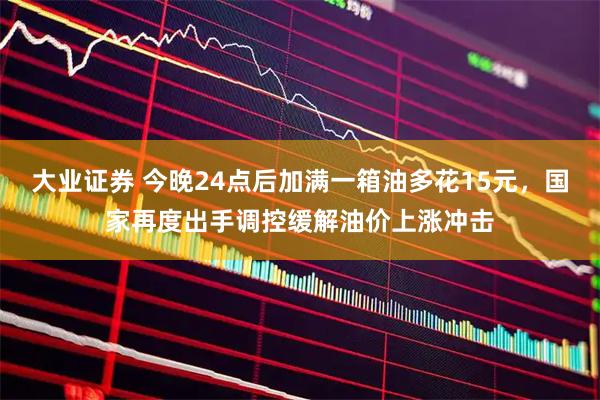大业证券 今晚24点后加满一箱油多花15元，国家再度出手调控缓解油价上涨冲击