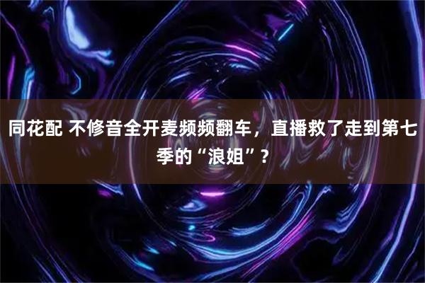 同花配 不修音全开麦频频翻车，直播救了走到第七季的“浪姐”？