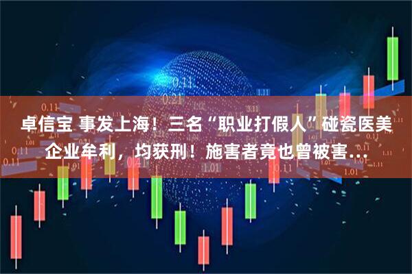 卓信宝 事发上海！三名“职业打假人”碰瓷医美企业牟利，均获刑！施害者竟也曾被害…