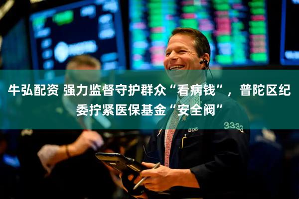 牛弘配资 强力监督守护群众“看病钱”，普陀区纪委拧紧医保基金“安全阀”