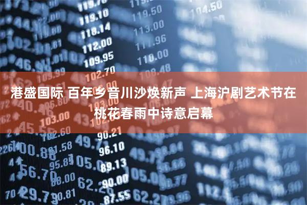 港盛国际 百年乡音川沙焕新声 上海沪剧艺术节在桃花春雨中诗意启幕