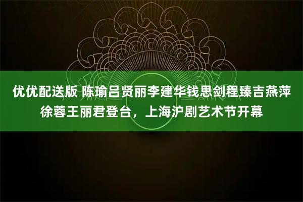优优配送版 陈瑜吕贤丽李建华钱思剑程臻吉燕萍徐蓉王丽君登台，上海沪剧艺术节开幕