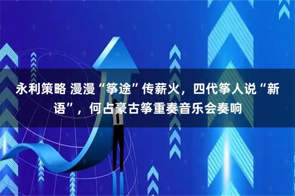 永利策略 漫漫“筝途”传薪火，四代筝人说“新语”，何占豪古筝重奏音乐会奏响