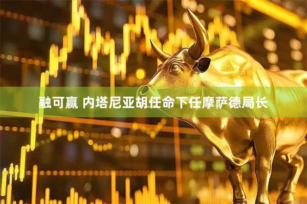 融可赢 内塔尼亚胡任命下任摩萨德局长