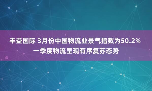 丰益国际 3月份中国物流业景气指数为50.2% 一季度物流呈现有序复苏态势