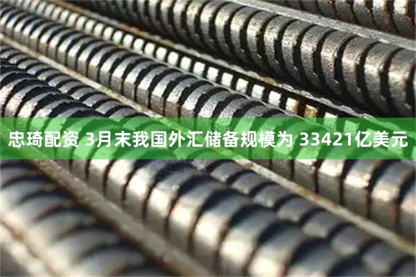 忠琦配资 3月末我国外汇储备规模为 33421亿美元