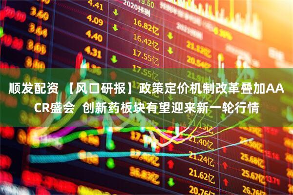 顺发配资 【风口研报】政策定价机制改革叠加AACR盛会  创新药板块有望迎来新一轮行情